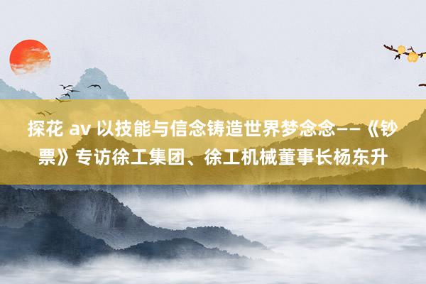 探花 av 以技能与信念铸造世界梦念念——《钞票》专访徐工集团、徐工机械董事长杨东升