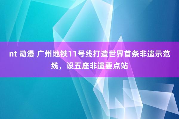 nt 动漫 广州地铁11号线打造世界首条非遗示范线，设五座非遗要点站