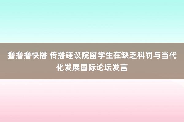撸撸撸快播 传播磋议院留学生在缺乏科罚与当代化发展国际论坛发言
