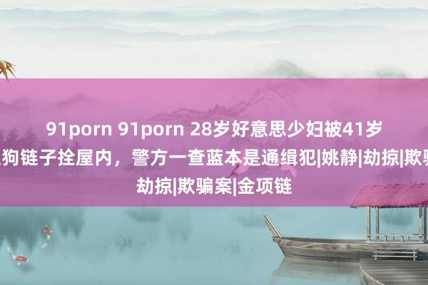 91porn 91porn 28岁好意思少妇被41岁大富豪绑上狗链子拴屋内，警方一查蓝本是通缉犯|姚静|劫掠|欺骗案|金项链