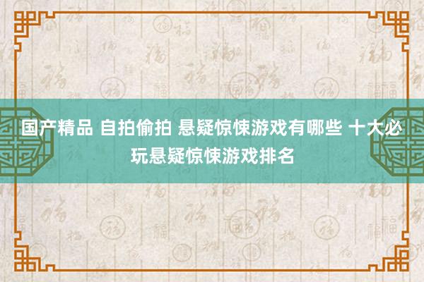 国产精品 自拍偷拍 悬疑惊悚游戏有哪些 十大必玩悬疑惊悚游戏排名