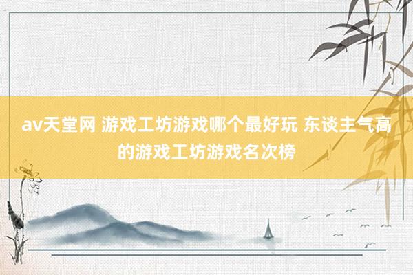 av天堂网 游戏工坊游戏哪个最好玩 东谈主气高的游戏工坊游戏名次榜
