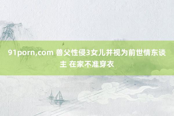 91porn，com 兽父性侵3女儿并视为前世情东谈主 在家不准穿衣