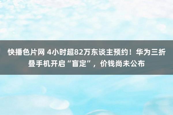快播色片网 4小时超82万东谈主预约！华为三折叠手机开启“盲定”，价钱尚未公布