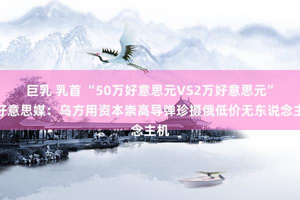 巨乳 乳首 “50万好意思元VS2万好意思元”？好意思媒：乌方用资本崇高导弹珍摄俄低价无东说念主机