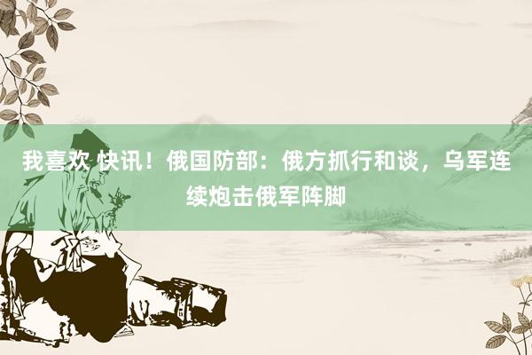 我喜欢 快讯！俄国防部：俄方抓行和谈，乌军连续炮击俄军阵脚