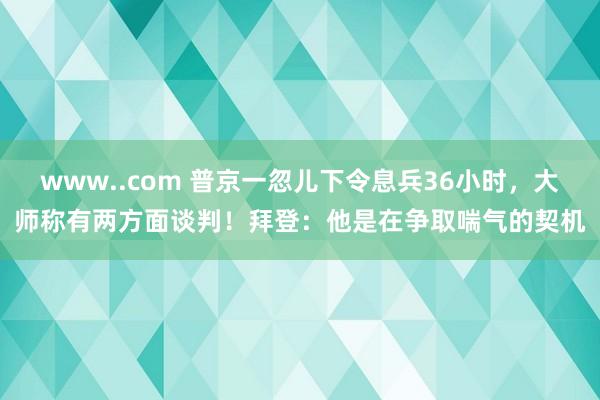 www..com 普京一忽儿下令息兵36小时，大师称有两方面谈判！拜登：他是在争取喘气的契机