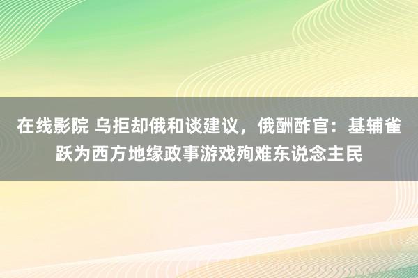 在线影院 乌拒却俄和谈建议，俄酬酢官：基辅雀跃为西方地缘政事游戏殉难东说念主民