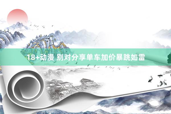 18+动漫 别对分享单车加价暴跳如雷