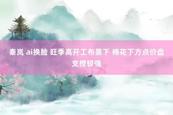 秦岚 ai换脸 旺季高开工布景下 棉花下方点价盘支捏较强