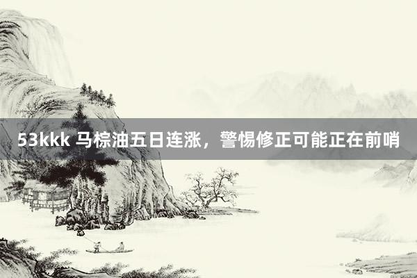 53kkk 马棕油五日连涨，警惕修正可能正在前哨