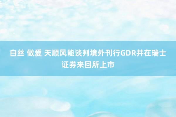 白丝 做爱 天顺风能谈判境外刊行GDR并在瑞士证券来回所上市