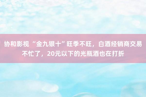 协和影视 “金九银十”旺季不旺，白酒经销商交易不忙了，20元以下的光瓶酒也在打折