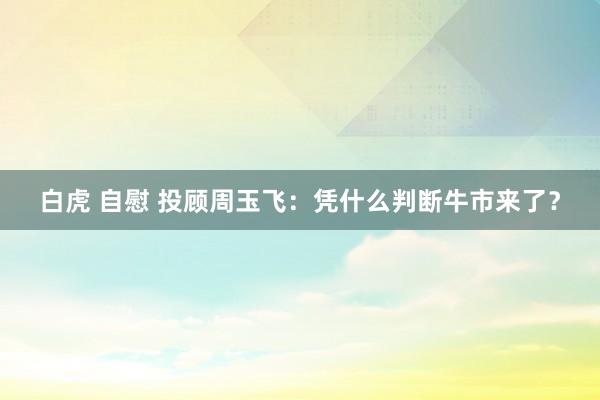 白虎 自慰 投顾周玉飞：凭什么判断牛市来了？