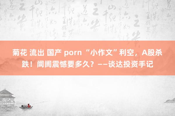 菊花 流出 国产 porn “小作文”利空，A股杀跌！阛阓震憾要多久？——谈达投资手记