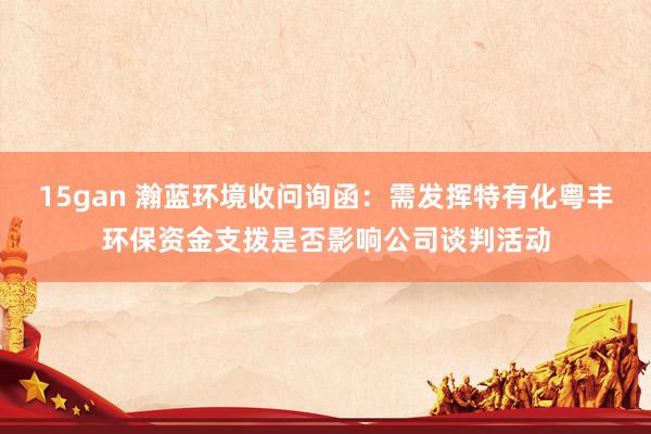 15gan 瀚蓝环境收问询函：需发挥特有化粤丰环保资金支拨是否影响公司谈判活动