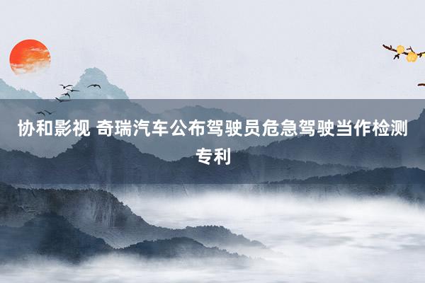 协和影视 奇瑞汽车公布驾驶员危急驾驶当作检测专利