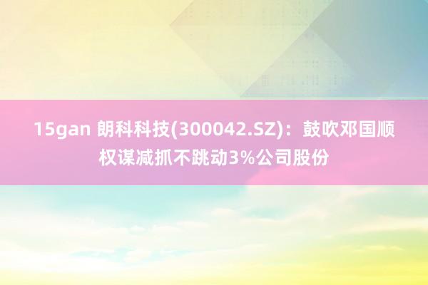 15gan 朗科科技(300042.SZ)：鼓吹邓国顺权谋减抓不跳动3%公司股份