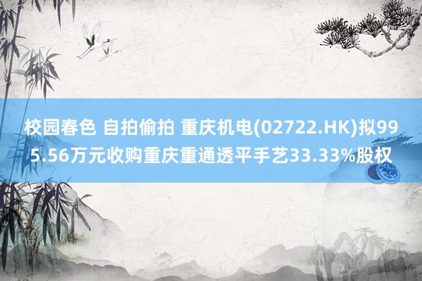 校园春色 自拍偷拍 重庆机电(02722.HK)拟995.56万元收购重庆重通透平手艺33.33%股权