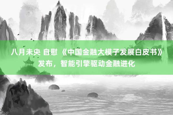 八月未央 自慰 《中国金融大模子发展白皮书》发布，智能引擎驱动金融进化