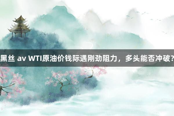 黑丝 av WTI原油价钱际遇刚劲阻力，多头能否冲破？