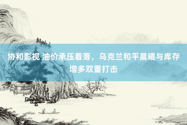 协和影视 油价承压着落，乌克兰和平晨曦与库存增多双重打击