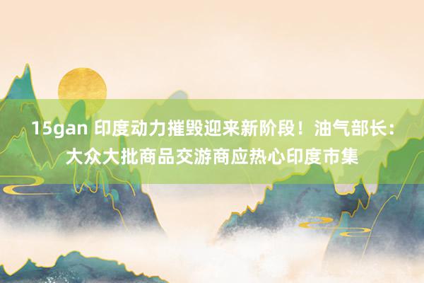 15gan 印度动力摧毁迎来新阶段！油气部长：大众大批商品交游商应热心印度市集