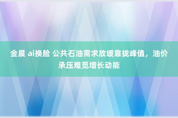 金晨 ai换脸 公共石油需求放缓靠拢峰值，油价承压难觅增长动能