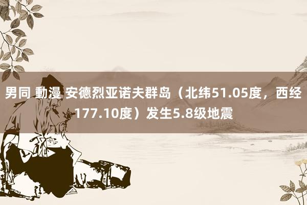 男同 動漫 安德烈亚诺夫群岛（北纬51.05度，西经177.10度）发生5.8级地震