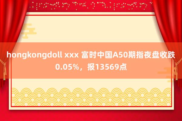 hongkongdoll xxx 富时中国A50期指夜盘收跌0.05%，报13569点