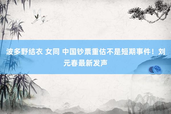 波多野结衣 女同 中国钞票重估不是短期事件！刘元春最新发声