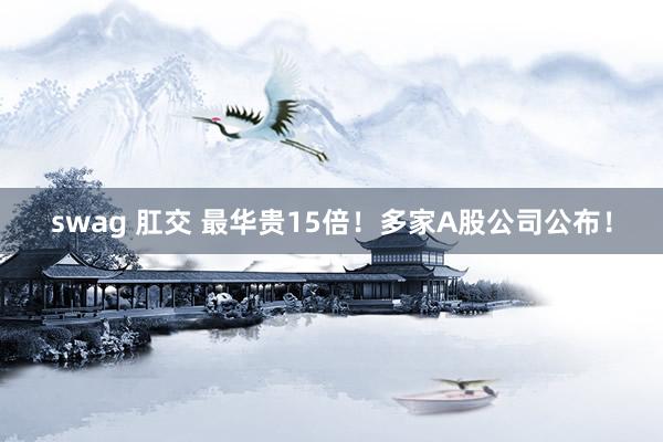swag 肛交 最华贵15倍！多家A股公司公布！