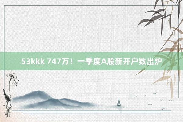 53kkk 747万！一季度A股新开户数出炉